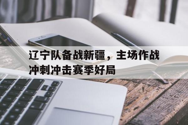 辽宁队备战新疆，主场作战冲刺冲击赛季好局的简单介绍