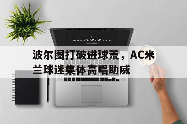 波尔图打破进球荒，AC米兰球迷集体高唱助威